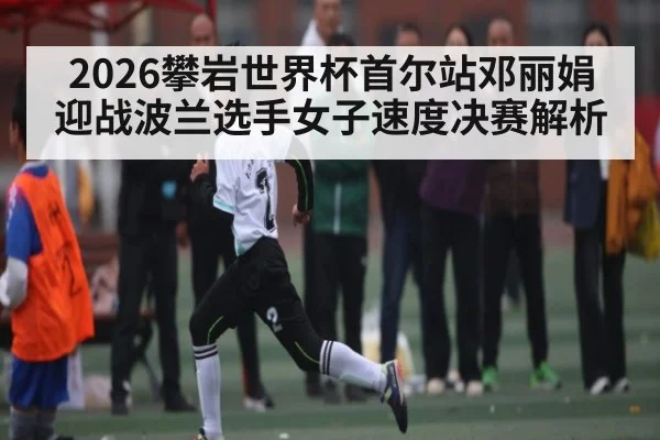 2026攀岩世界杯首尔站邓丽娟迎战波兰选手女子速度决赛解析